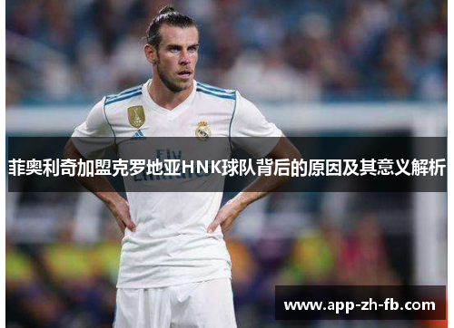 菲奥利奇加盟克罗地亚HNK球队背后的原因及其意义解析 菲奥利奇加盟克罗地亚HNK球队背后的原因及其意义解析