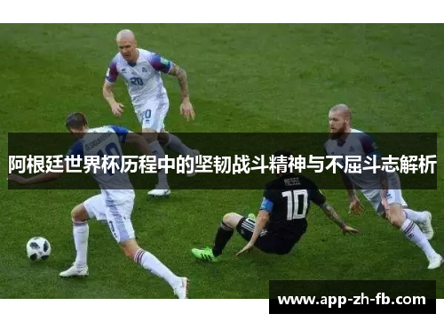 阿根廷世界杯历程中的坚韧战斗精神与不屈斗志解析
