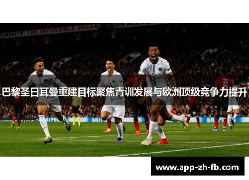 巴黎圣日耳曼重建目标聚焦青训发展与欧洲顶级竞争力提升