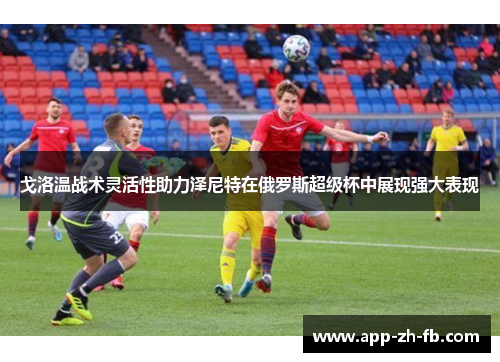 戈洛温战术灵活性助力泽尼特在俄罗斯超级杯中展现强大表现