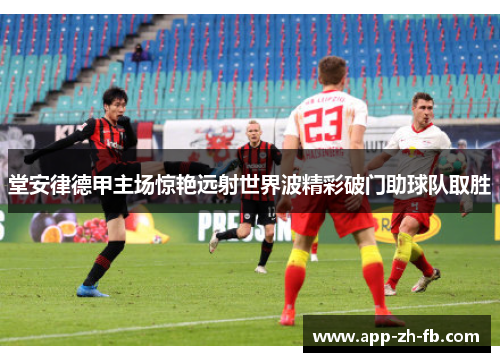 堂安律德甲主场惊艳远射世界波精彩破门助球队取胜 堂安律德甲主场惊艳远射世界波精彩破门助球队取胜