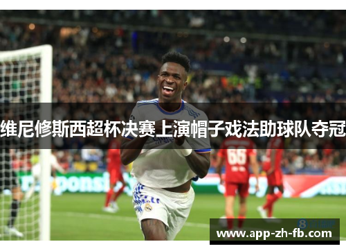 维尼修斯西超杯决赛上演帽子戏法助球队夺冠 维尼修斯西超杯决赛上演帽子戏法助球队夺冠