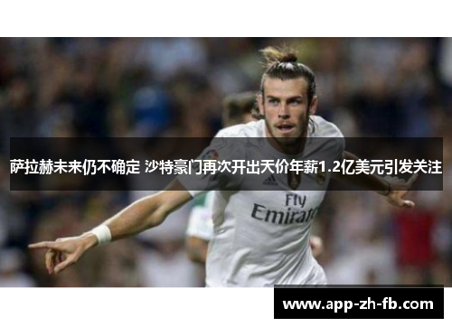 萨拉赫未来仍不确定 沙特豪门再次开出天价年薪1.2亿美元引发关注