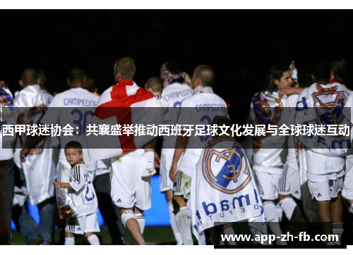 西甲球迷协会：共襄盛举推动西班牙足球文化发展与全球球迷互动