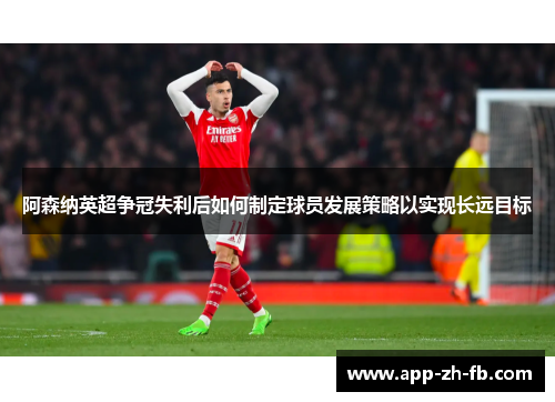 阿森纳英超争冠失利后如何制定球员发展策略以实现长远目标