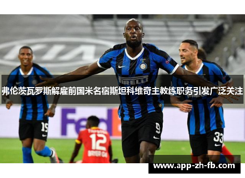弗伦茨瓦罗斯解雇前国米名宿斯坦科维奇主教练职务引发广泛关注