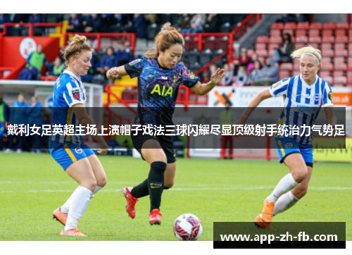 戴利女足英超主场上演帽子戏法三球闪耀尽显顶级射手统治力气势足